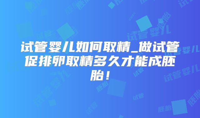 试管婴儿如何取精_做试管促排卵取精多久才能成胚胎!