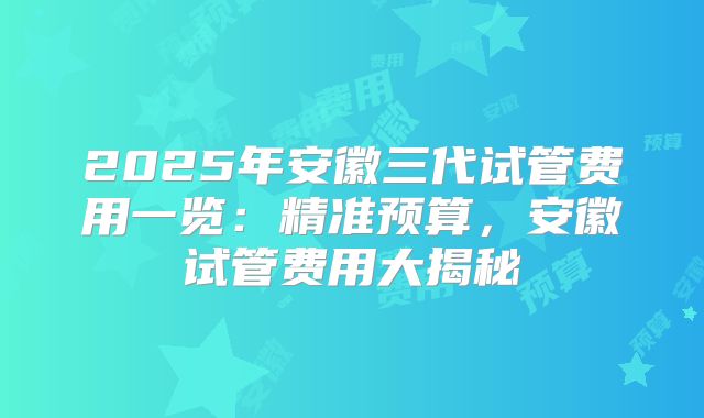 2025年安徽三代试管费用一览：精准预算，安徽试管费用大揭秘