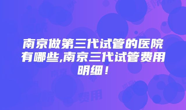 南京做第三代试管的医院有哪些,南京三代试管费用明细！