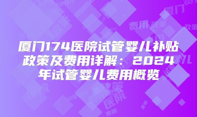 厦门174医院试管婴儿补贴政策及费用详解：2024年试管婴儿费用概览