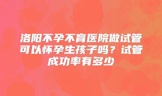 洛阳不孕不育医院做试管可以怀孕生孩子吗?试管成功率有多少