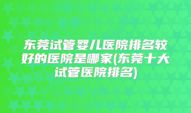 东莞试管婴儿医院排名较好的医院是哪家(东莞十大试管医院排名)