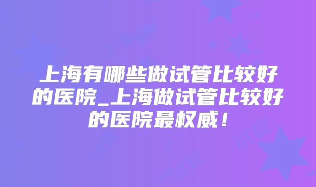 上海有哪些做试管比较好的医院_上海做试管比较好的医院最权威！