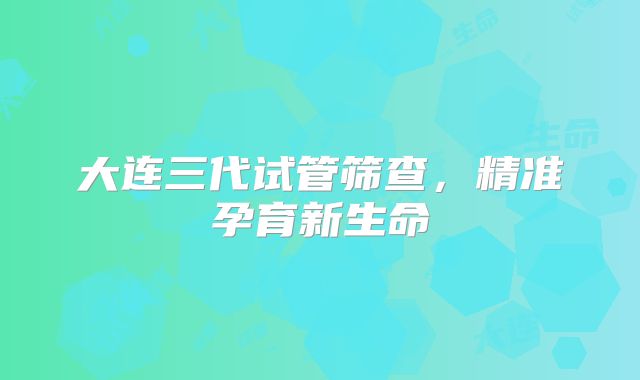 大连三代试管筛查,精准孕育新生命
