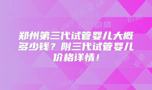郑州第三代试管婴儿大概多少钱？附三代试管婴儿价格详情！