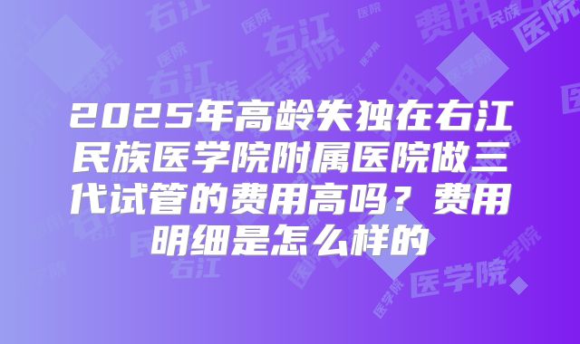 2025年高龄失独在右江民族医学院附属医院做三代试管的费用高吗？费用明细是怎么样的