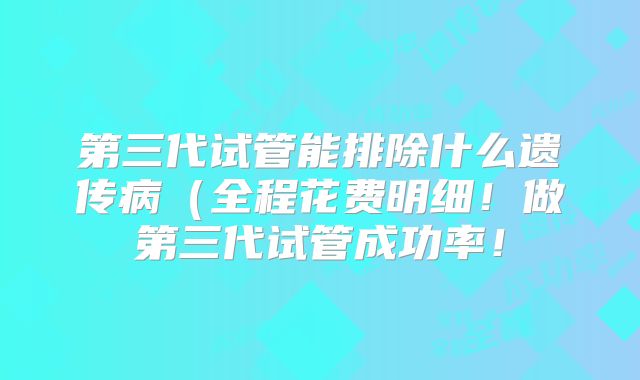 第三代试管能排除什么遗传病(全程花费明细!做第三代试管成功率!
