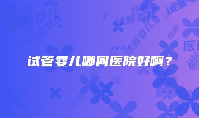 试管婴儿哪间医院好啊？