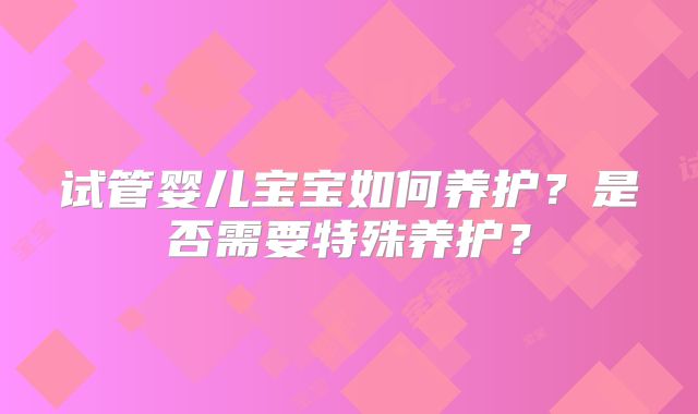 试管婴儿宝宝如何养护？是否需要特殊养护？