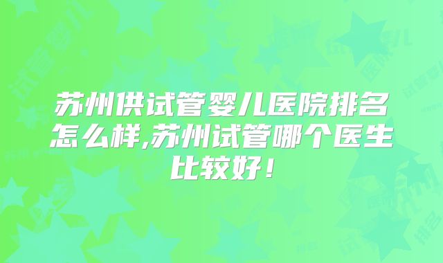 苏州供试管婴儿医院排名怎么样,苏州试管哪个医生比较好！