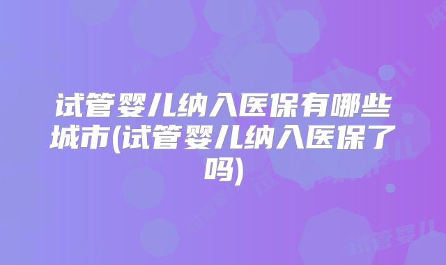 试管婴儿纳入医保有哪些城市(试管婴儿纳入医保了吗)