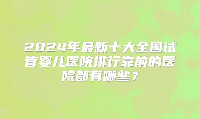 2024年最新十大全国试管婴儿医院排行靠前的医院都有哪些？