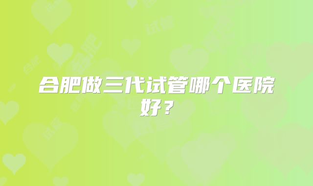 合肥做三代试管哪个医院好?