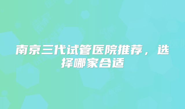 南京三代试管医院推荐，选择哪家合适
