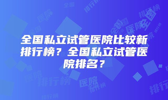 全国私立试管医院比较新排行榜?全国私立试管医院排名?