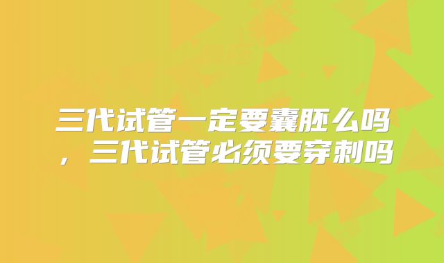 三代试管一定要囊胚么吗,三代试管必须要穿刺吗