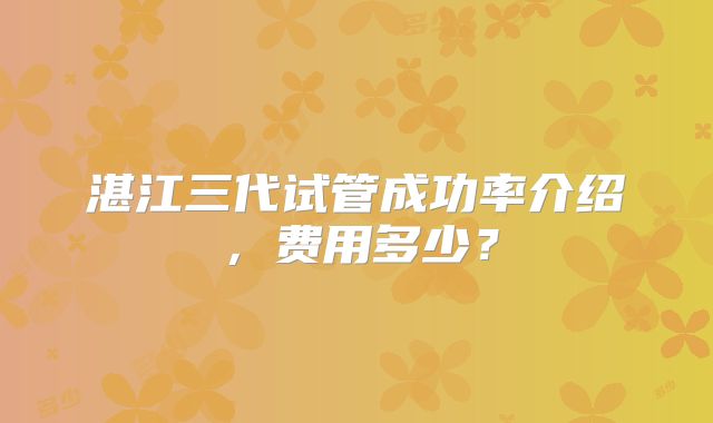 湛江三代试管成功率介绍，费用多少？