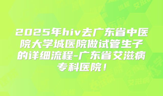 2025年hiv去广东省中医院大学城医院做试管生子的详细流程-广东省艾滋病专科医院!