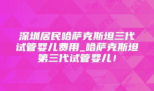深圳居民哈萨克斯坦三代试管婴儿费用_哈萨克斯坦第三代试管婴儿！