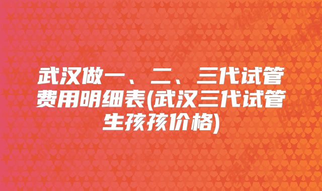 武汉做一、二、三代试管费用明细表(武汉三代试管生孩孩价格)