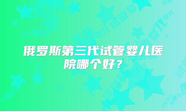 俄罗斯第三代试管婴儿医院哪个好?