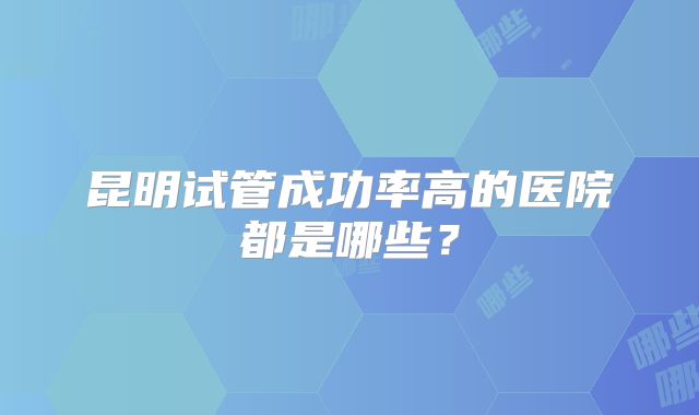 昆明试管成功率高的医院都是哪些?