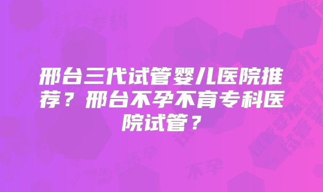 邢台三代试管婴儿医院推荐？邢台不孕不育专科医院试管？