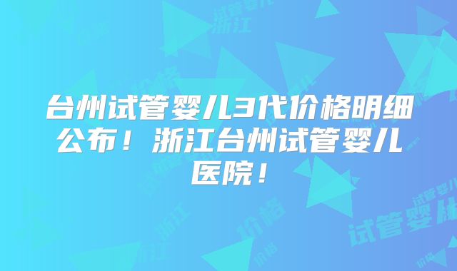 台州试管婴儿3代价格明细公布!浙江台州试管婴儿医院!