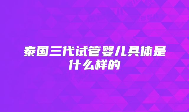 泰国三代试管婴儿具体是什么样的