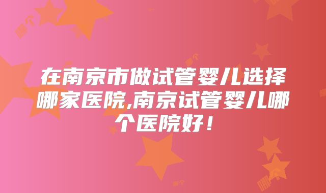 在南京市做试管婴儿选择哪家医院,南京试管婴儿哪个医院好!