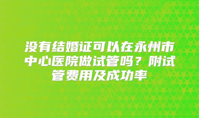 没有结婚证可以在永州市中心医院做试管吗?附试管费用及成功率