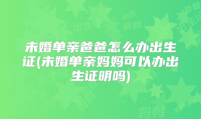 未婚单亲爸爸怎么办出生证(未婚单亲妈妈可以办出生证明吗)
