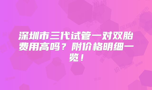 深圳市三代试管一对双胎费用高吗？附价格明细一览！