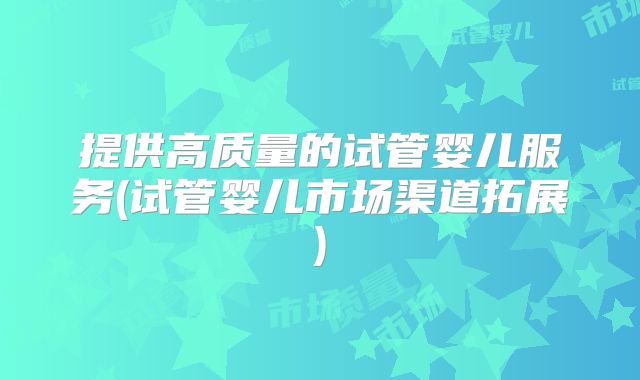 提供高质量的试管婴儿服务(试管婴儿市场渠道拓展)