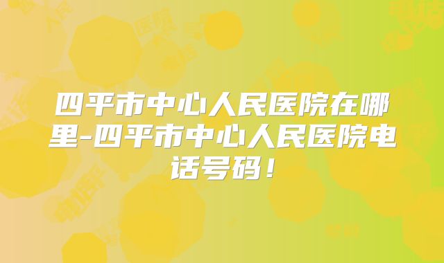 四平市中心人民医院在哪里-四平市中心人民医院电话号码!