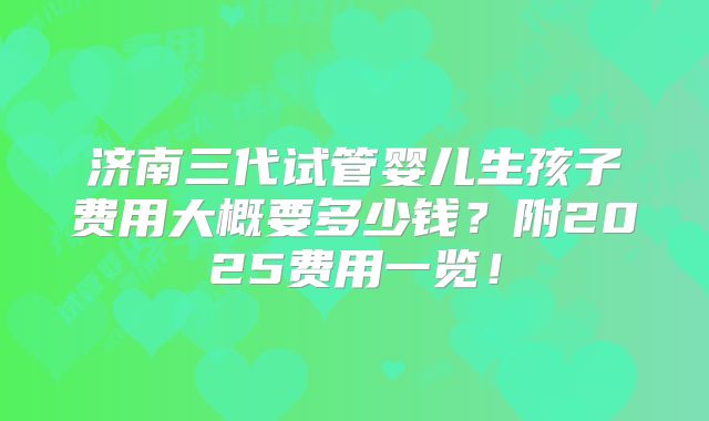 济南三代试管婴儿生孩子费用大概要多少钱？附2025费用一览！