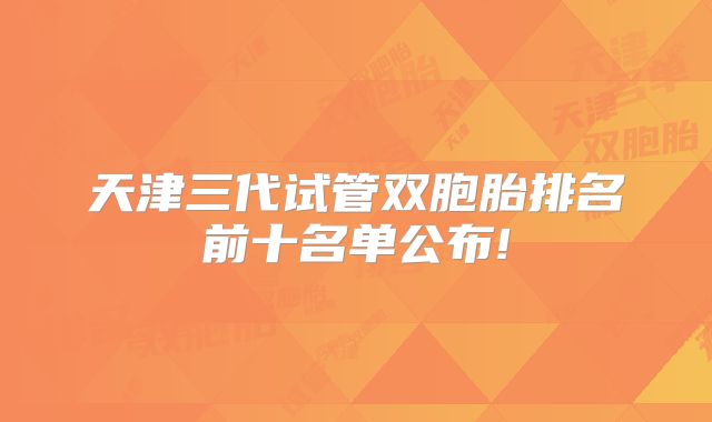 天津三代试管双胞胎排名前十名单公布!