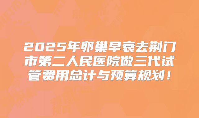 2025年卵巢早衰去荆门市第二人民医院做三代试管费用总计与预算规划！