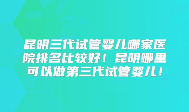 昆明三代试管婴儿哪家医院排名比较好！昆明哪里可以做第三代试管婴儿！