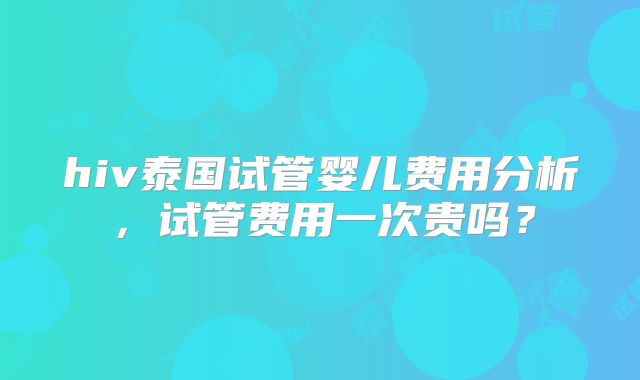 hiv泰国试管婴儿费用分析,试管费用一次贵吗?
