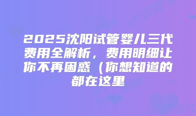 2025沈阳试管婴儿三代费用全解析，费用明细让你不再困惑（你想知道的都在这里