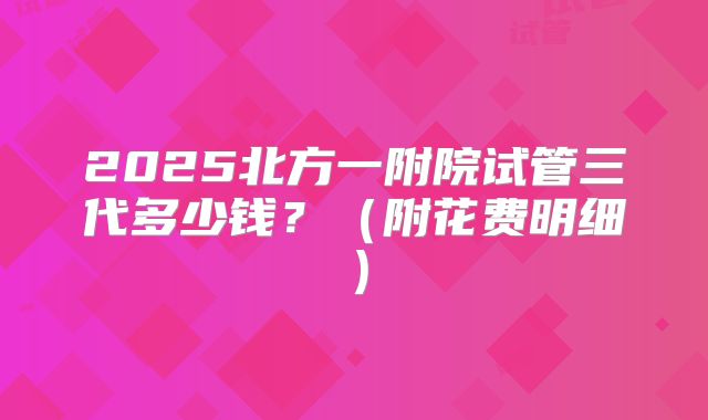 2025北方一附院试管三代多少钱?(附花费明细)