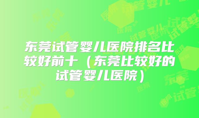 东莞试管婴儿医院排名比较好前十(东莞比较好的试管婴儿医院)