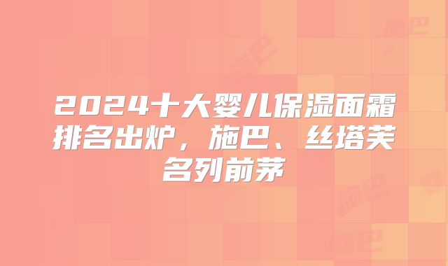2024十大婴儿保湿面霜排名出炉，施巴、丝塔芙名列前茅