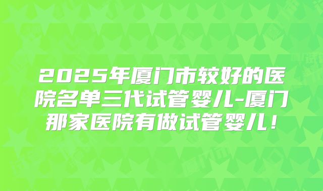 2025年厦门市较好的医院名单三代试管婴儿-厦门那家医院有做试管婴儿!