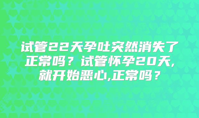 试管22天孕吐突然消失了正常吗？试管怀孕20天,就开始恶心,正常吗？