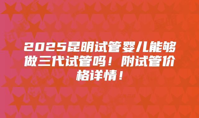 2025昆明试管婴儿能够做三代试管吗!附试管价格详情!