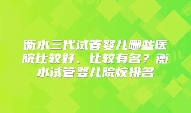 衡水三代试管婴儿哪些医院比较好、比较有名？衡水试管婴儿院校排名