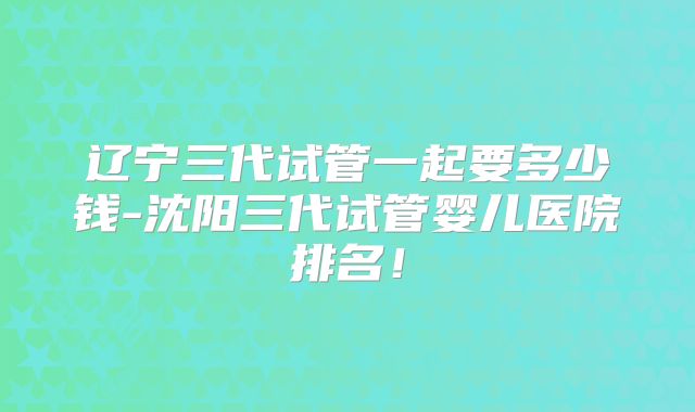 辽宁三代试管一起要多少钱-沈阳三代试管婴儿医院排名！