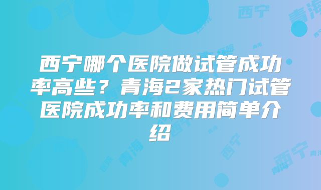 西宁哪个医院做试管成功率高些？青海2家热门试管医院成功率和费用简单介绍